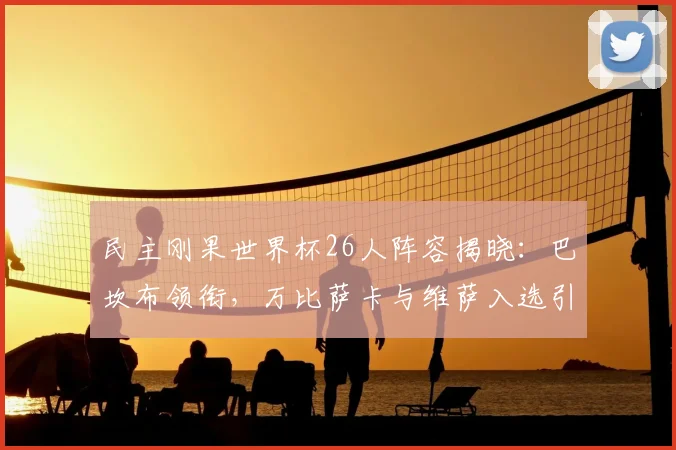 民主刚果世界杯26人阵容揭晓:巴坎布领衔,万比萨卡与维萨入选引关注