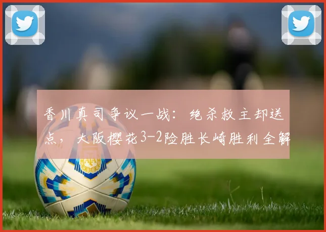 香川真司争议一战:绝杀救主却送点,大阪樱花3-2险胜长崎胜利全解析