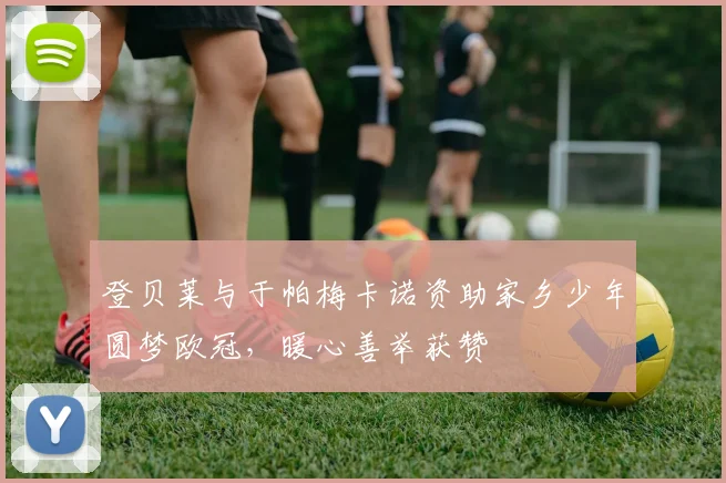 登贝莱与于帕梅卡诺资助家乡少年圆梦欧冠，暖心善举获赞