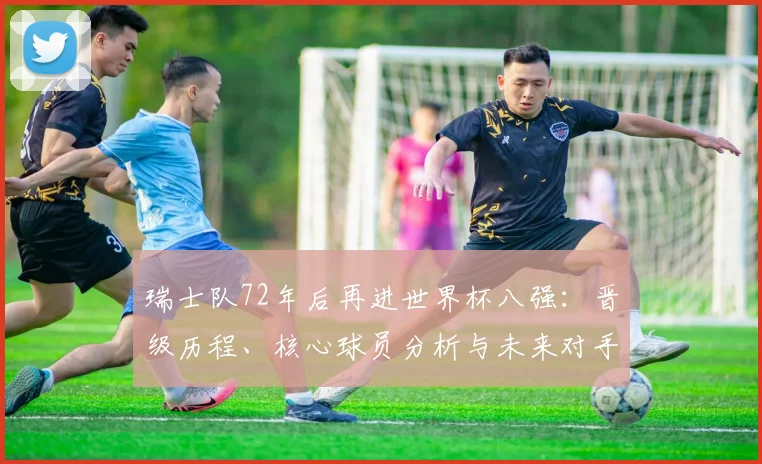 瑞士队72年后再进世界杯八强:晋级历程、核心球员分析与未来对手展望