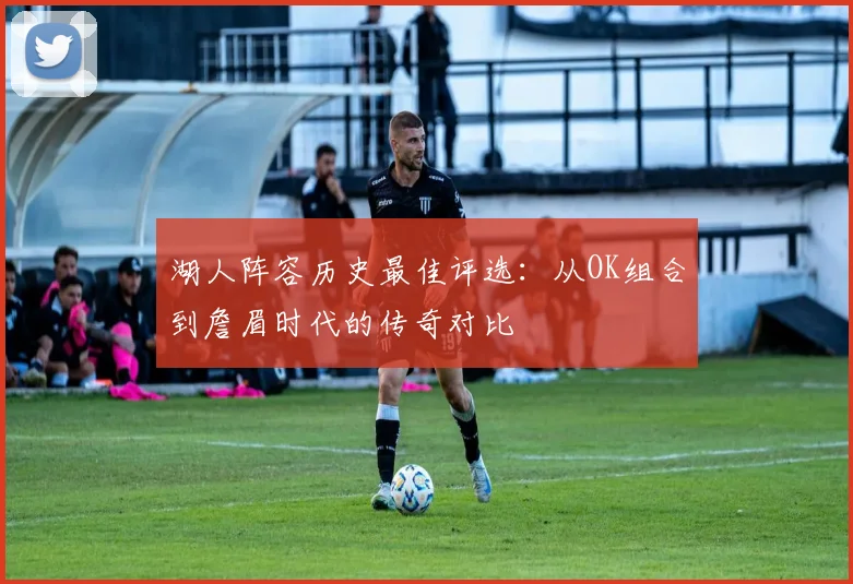 湖人阵容历史最佳评选：从OK组合到詹眉时代的传奇对比