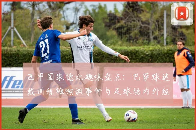 西甲国家德比趣味盘点：巴萨球迷戴训练锥嘲讽事件与足球场内外经典搞笑花絮