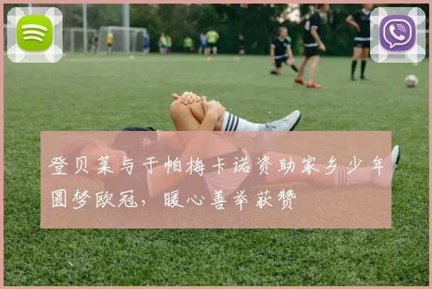 登贝莱与于帕梅卡诺资助家乡少年圆梦欧冠，暖心善举获赞