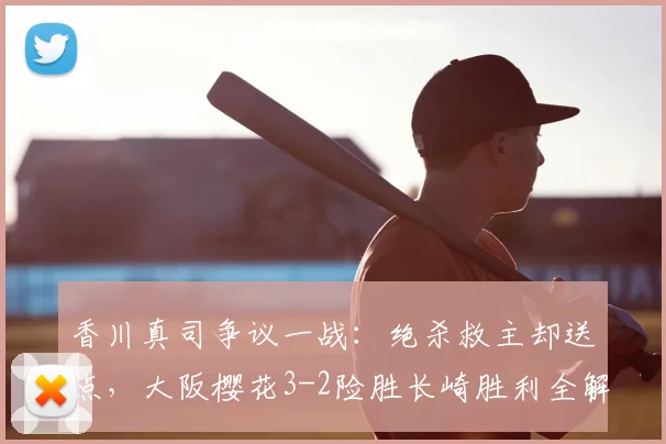 香川真司争议一战：绝杀救主却送点，大阪樱花3-2险胜长崎胜利全解析