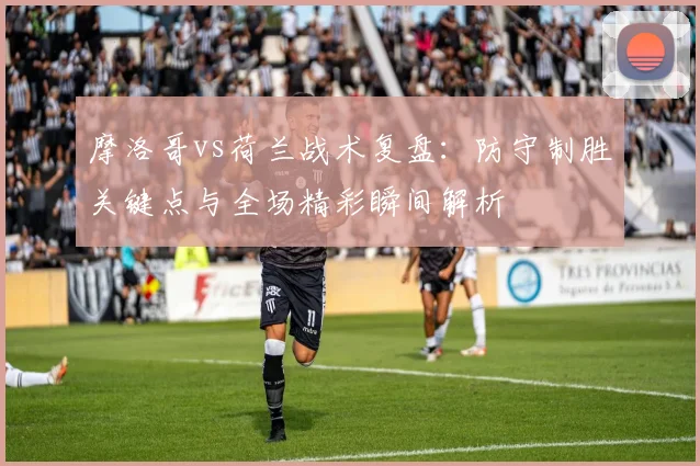 摩洛哥vs荷兰战术复盘：防守制胜关键点与全场精彩瞬间解析