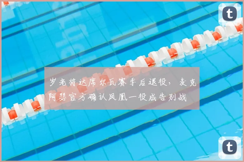 岁老将达席尔瓦赛季后退役，麦克阿瑟官方确认凤凰一役成告别战
