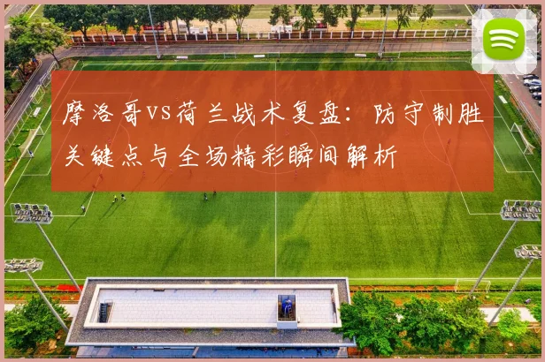 摩洛哥vs荷兰战术复盘:防守制胜关键点与全场精彩瞬间解析