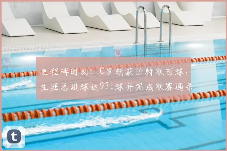 里程碑时刻：C罗斩获沙特联百球，生涯总进球达971球并完成联赛通杀